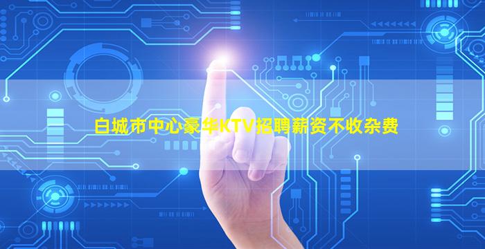 白城市中心豪华KTV招聘薪资不收杂费